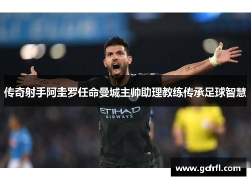 传奇射手阿圭罗任命曼城主帅助理教练传承足球智慧
