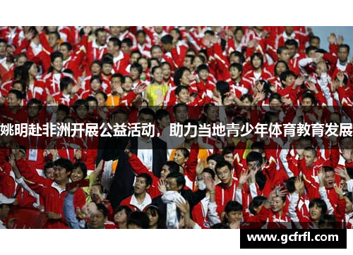 姚明赴非洲开展公益活动，助力当地青少年体育教育发展