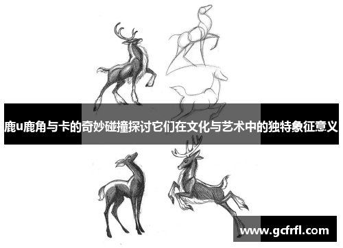 鹿u鹿角与卡的奇妙碰撞探讨它们在文化与艺术中的独特象征意义